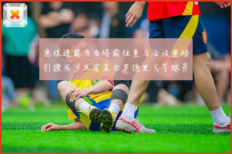 意媒透露马洛塔前往皇马洽谈重磅引援或涉及居莱尔罗德里戈等球员