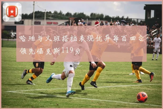 哈珀与文班搭档表现优异每百回合领先福克斯119分