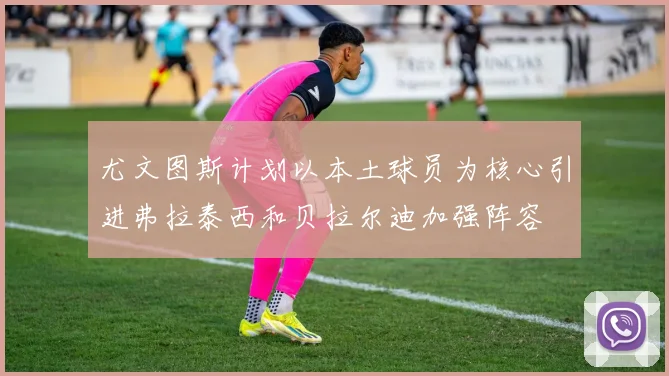 尤文图斯计划以本土球员为核心引进弗拉泰西和贝拉尔迪加强阵容