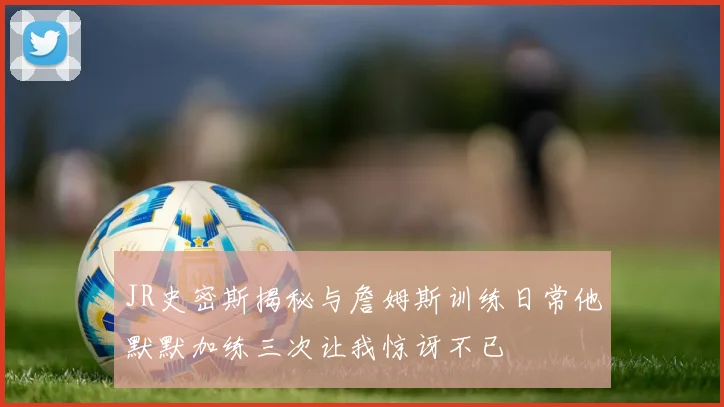 JR史密斯揭秘与詹姆斯训练日常他默默加练三次让我惊讶不已