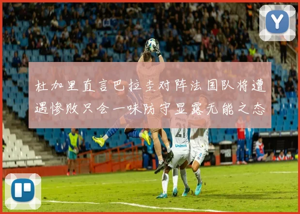 杜加里直言巴拉圭对阵法国队将遭遇惨败只会一味防守显露无能之态