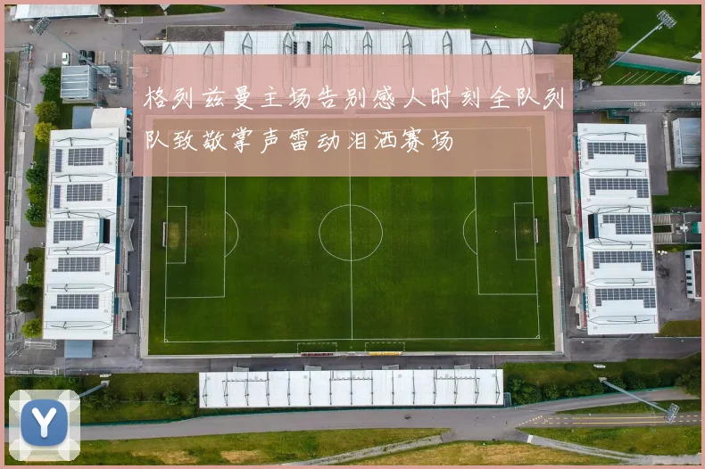格列兹曼主场告别感人时刻全队列队致敬掌声雷动泪洒赛场