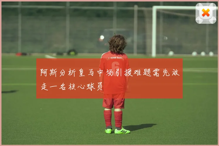 阿斯分析皇马中场引援难题需先放走一名核心球员