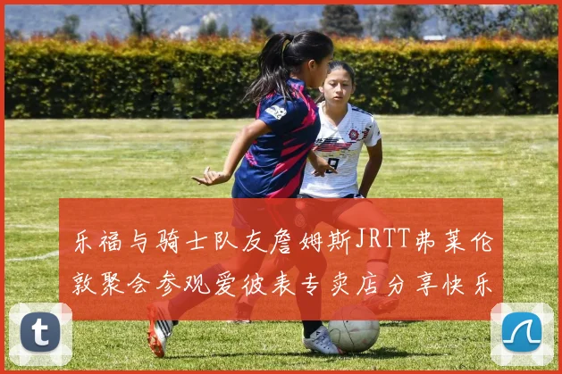 乐福与骑士队友詹姆斯JRTT弗莱伦敦聚会参观爱彼表专卖店分享快乐时光