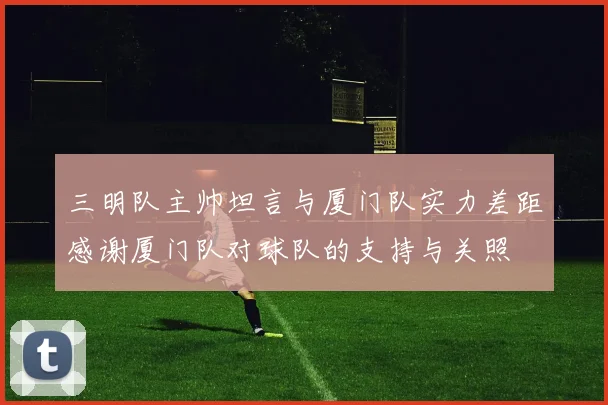 三明队主帅坦言与厦门队实力差距感谢厦门队对球队的支持与关照