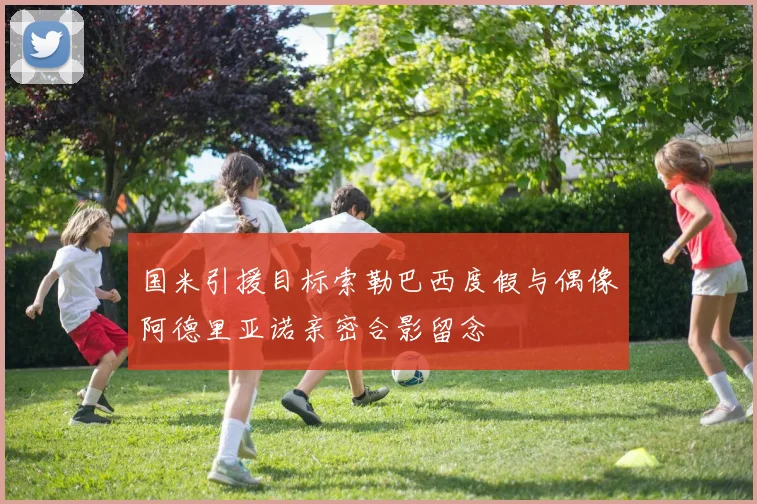 国米引援目标索勒巴西度假与偶像阿德里亚诺亲密合影留念