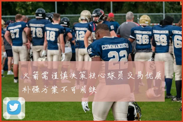 火箭需谨慎决策核心球员交易优质补强方案不可或缺