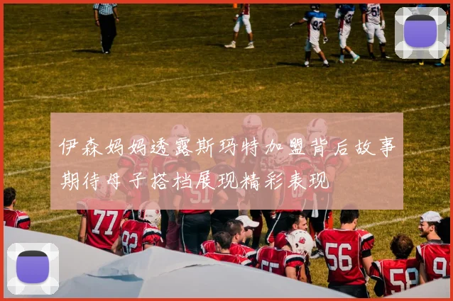 伊森妈妈透露斯玛特加盟背后故事期待母子搭档展现精彩表现