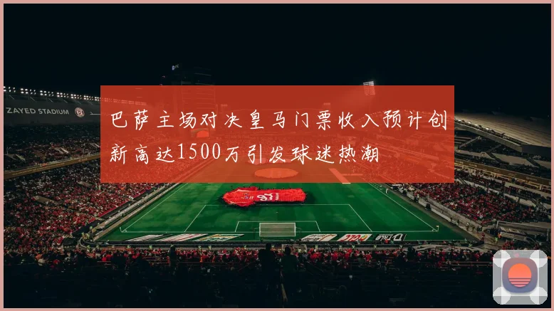 巴萨主场对决皇马门票收入预计创新高达1500万引发球迷热潮