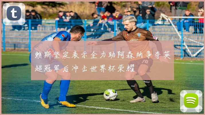 赖斯坚定表示全力助阿森纳争夺英超冠军后冲击世界杯荣耀