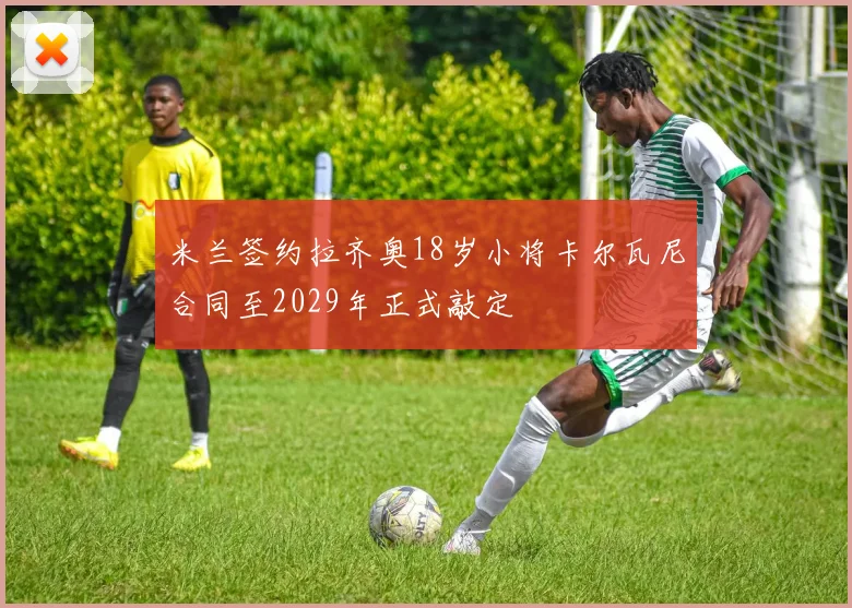 米兰签约拉齐奥18岁小将卡尔瓦尼合同至2029年正式敲定