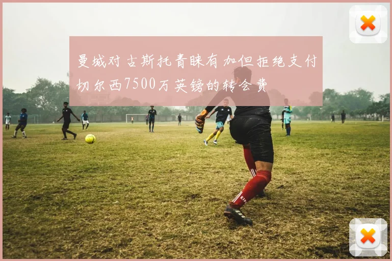曼城对古斯托青睐有加但拒绝支付切尔西7500万英镑的转会费