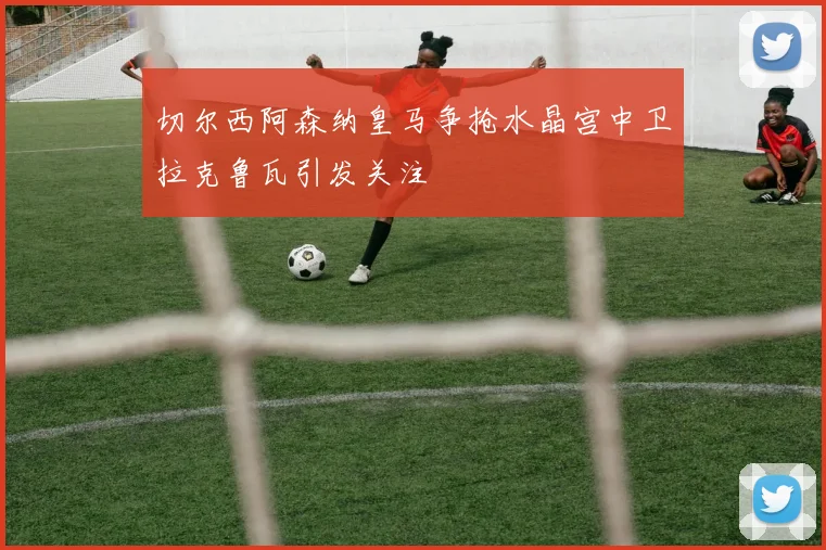 切尔西阿森纳皇马争抢水晶宫中卫拉克鲁瓦引发关注