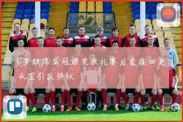 C罗缺席亚冠颁奖典礼赛后直接回更衣室引发热议