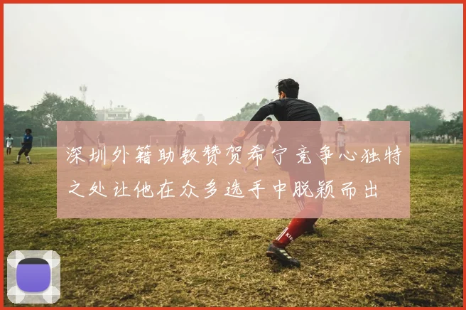 深圳外籍助教赞贺希宁竞争心独特之处让他在众多选手中脱颖而出