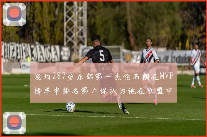 场均287分东部第一杰伦布朗在MVP榜单中排名第六你认为他在联盟中应排第几