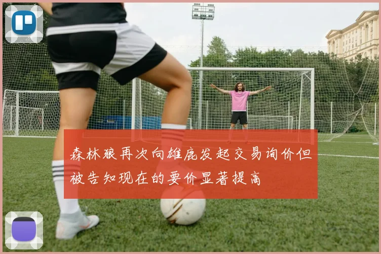 森林狼再次向雄鹿发起交易询价但被告知现在的要价显著提高
