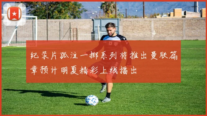 纪录片孤注一掷系列将推出曼联篇章预计明夏精彩上线播出