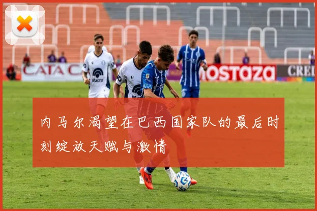 内马尔渴望在巴西国家队的最后时刻绽放天赋与激情
