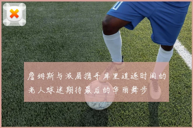 詹姆斯与浓眉携手库里追逐时间的老人球迷期待最后的华丽舞步