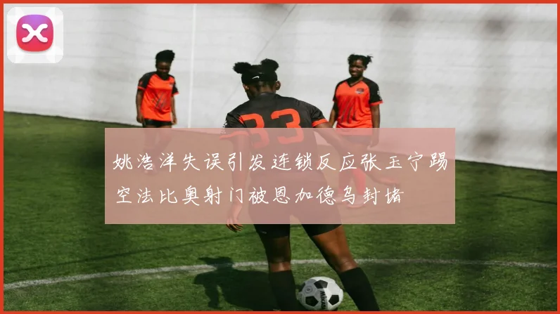 姚浩洋失误引发连锁反应张玉宁踢空法比奥射门被恩加德乌封堵