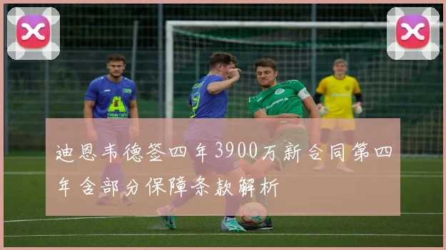 迪恩韦德签四年3900万新合同第四年含部分保障条款解析