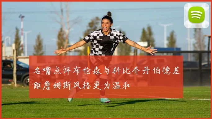 名嘴点评布伦森与科比乔丹伯德差距詹姆斯风格更为温和