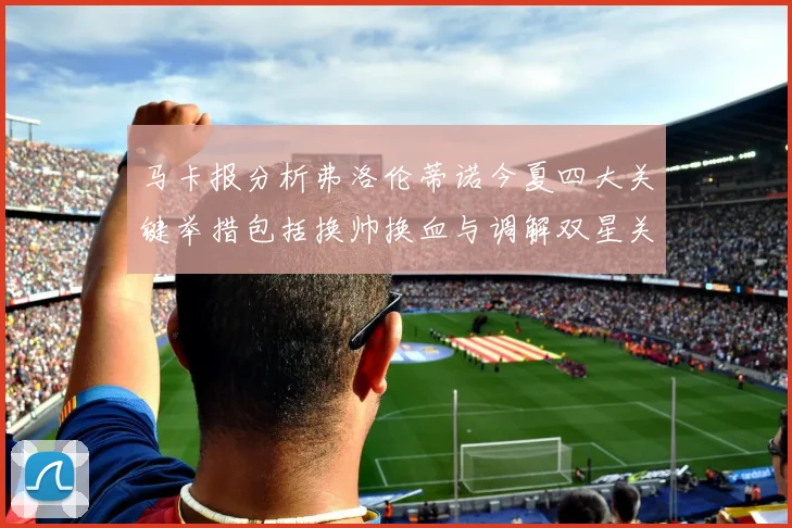 马卡报分析弗洛伦蒂诺今夏四大关键举措包括换帅换血与调解双星关系
