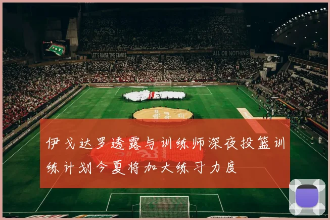 伊戈达罗透露与训练师深夜投篮训练计划今夏将加大练习力度