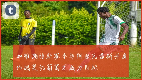 加维期待新赛季与阿尔瓦雷斯并肩作战复仇葡萄牙成为目标