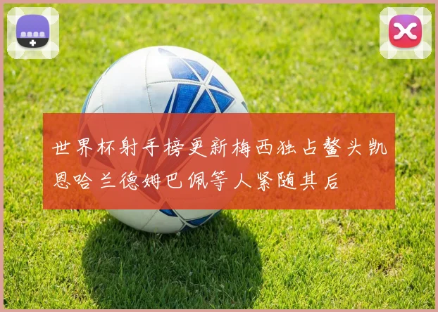 世界杯射手榜更新梅西独占鳌头凯恩哈兰德姆巴佩等人紧随其后