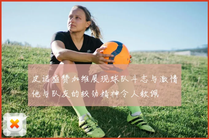 皮诺盛赞加维展现球队斗志与激情他与队友的较劲精神令人钦佩