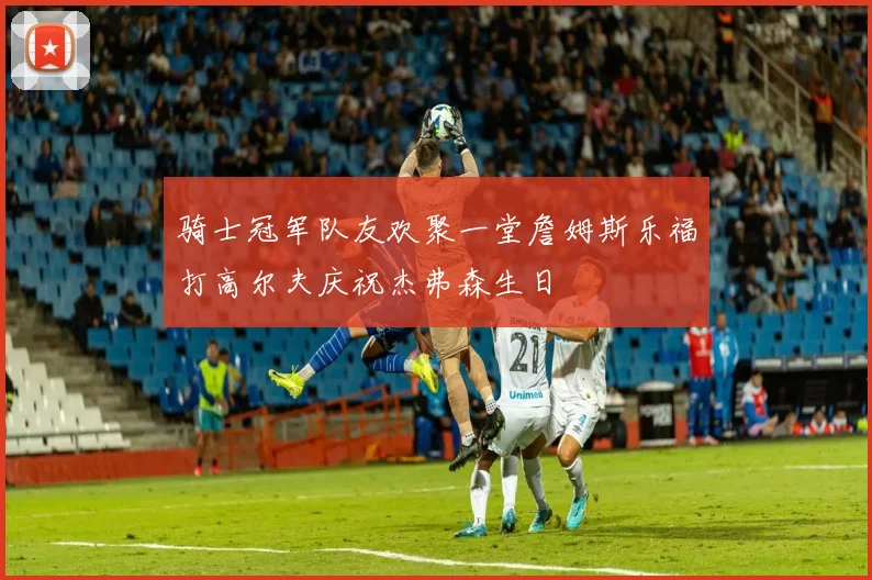 骑士冠军队友欢聚一堂詹姆斯乐福打高尔夫庆祝杰弗森生日